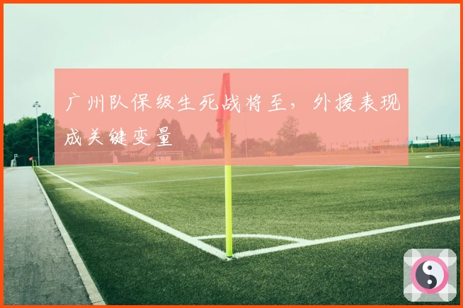 广州队保级生死战将至，外援表现成关键变量