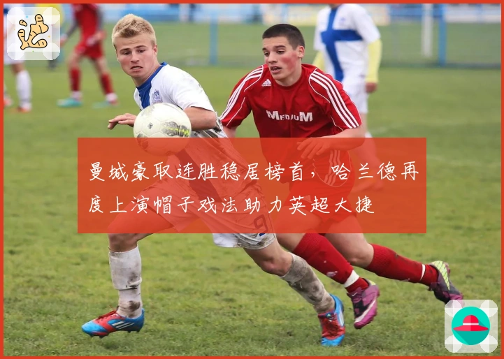 曼城豪取连胜稳居榜首，哈兰德再度上演帽子戏法助力英超大捷