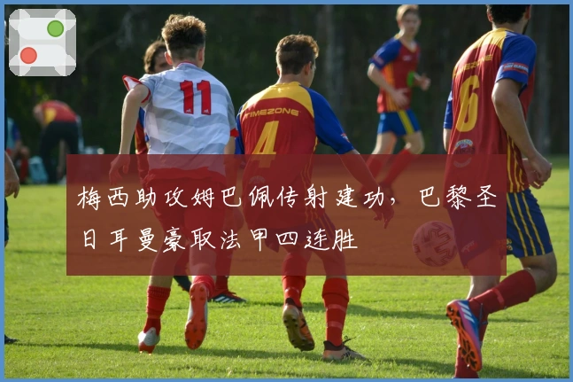 梅西助攻姆巴佩传射建功,巴黎圣日耳曼豪取法甲四连胜