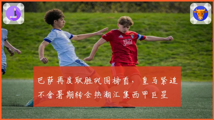 巴萨再度取胜巩固榜首，皇马紧追不舍暑期转会热潮汇集西甲巨星