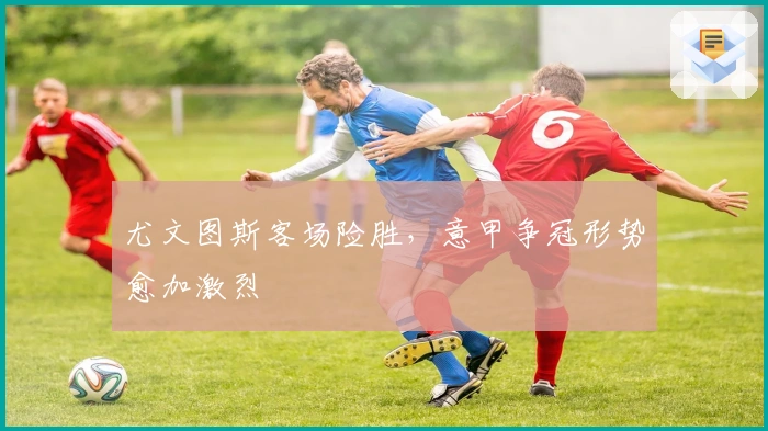 尤文图斯客场险胜，意甲争冠形势愈加激烈