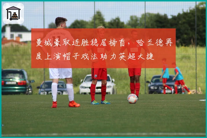 曼城豪取连胜稳居榜首，哈兰德再度上演帽子戏法助力英超大捷