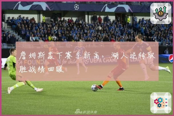 詹姆斯轰下赛季新高，湖人逆转取胜战绩回暖