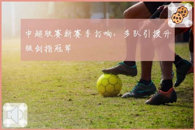 中超联赛新赛季打响，多队引援升级剑指冠军